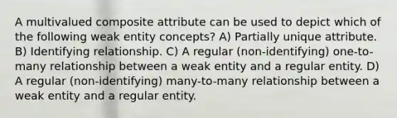 A multivalued composite attribute can be used to depict which of the following weak entity concepts? A) Partially unique attribute. B) Identifying relationship. C) A regular (non-identifying) one-to-many relationship between a weak entity and a regular entity. D) A regular (non-identifying) many-to-many relationship between a weak entity and a regular entity.