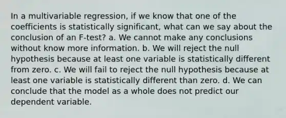 In a multivariable regression, if we know that one of the coefficients is statistically significant, what can we say about the conclusion of an F-test? a. We cannot make any conclusions without know more information. b. We will reject the null hypothesis because at least one variable is statistically different from zero. c. We will fail to reject the null hypothesis because at least one variable is statistically different than zero. d. We can conclude that the model as a whole does not predict our dependent variable.