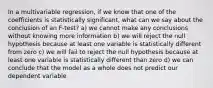 In a multivariable regression, if we know that one of the coefficients is statistically significant, what can we say about the conclusion of an F-test? a) we cannot make any conclusions without knowing more information b) we will reject the null hypothesis because at least one variable is statistically different from zero c) we will fail to reject the null hypothesis because at least one variable is statistically different than zero d) we can conclude that the model as a whole does not predict our dependent variable