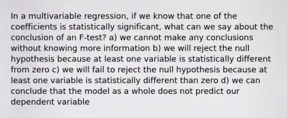 In a multivariable regression, if we know that one of the coefficients is statistically significant, what can we say about the conclusion of an F-test? a) we cannot make any conclusions without knowing more information b) we will reject the null hypothesis because at least one variable is statistically different from zero c) we will fail to reject the null hypothesis because at least one variable is statistically different than zero d) we can conclude that the model as a whole does not predict our dependent variable