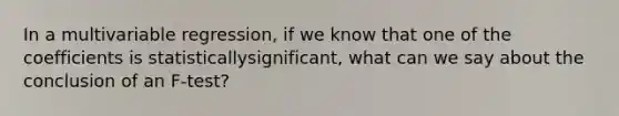 In a multivariable regression, if we know that one of the coefficients is statisticallysignificant, what can we say about the conclusion of an F-test?