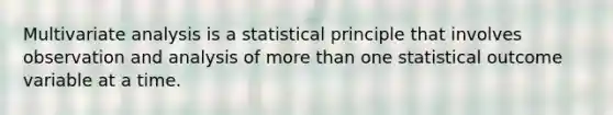 Multivariate analysis is a statistical principle that involves observation and analysis of more than one statistical outcome variable at a time.