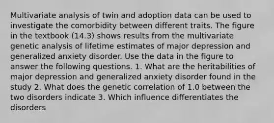 Multivariate analysis of twin and adoption data can be used to investigate the comorbidity between different traits. The figure in the textbook (14.3) shows results from the multivariate genetic analysis of lifetime estimates of major depression and generalized anxiety disorder. Use the data in the figure to answer the following questions. 1. What are the heritabilities of major depression and generalized anxiety disorder found in the study 2. What does the genetic correlation of 1.0 between the two disorders indicate 3. Which influence differentiates the disorders