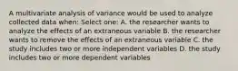 A multivariate analysis of variance would be used to analyze collected data when: Select one: A. the researcher wants to analyze the effects of an extraneous variable B. the researcher wants to remove the effects of an extraneous variable C. the study includes two or more independent variables D. the study includes two or more dependent variables