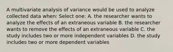 A multivariate analysis of variance would be used to analyze collected data when: Select one: A. the researcher wants to analyze the effects of an extraneous variable B. the researcher wants to remove the effects of an extraneous variable C. the study includes two or more independent variables D. the study includes two or more dependent variables