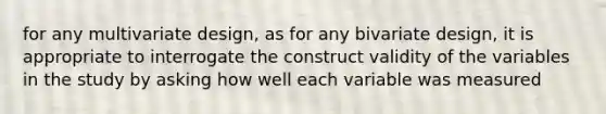 for any multivariate design, as for any bivariate design, it is appropriate to interrogate the construct validity of the variables in the study by asking how well each variable was measured