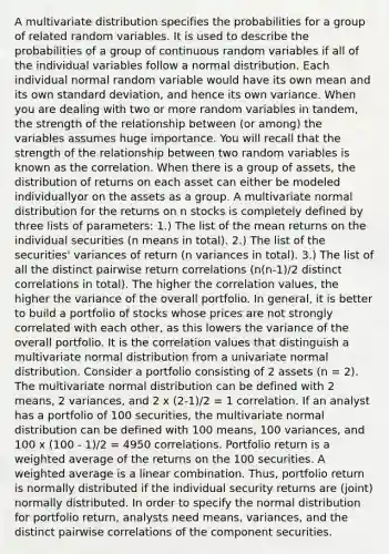 A multivariate distribution specifies the probabilities for a group of related random variables. It is used to describe the probabilities of a group of continuous random variables if all of the individual variables follow a normal distribution. Each individual normal random variable would have its own mean and its own standard deviation, and hence its own variance. When you are dealing with two or more random variables in tandem, the strength of the relationship between (or among) the variables assumes huge importance. You will recall that the strength of the relationship between two random variables is known as the correlation. When there is a group of assets, the distribution of returns on each asset can either be modeled individuallyor on the assets as a group. A multivariate normal distribution for the returns on n stocks is completely defined by three lists of parameters: 1.) The list of the mean returns on the individual securities (n means in total). 2.) The list of the securities' variances of return (n variances in total). 3.) The list of all the distinct pairwise return correlations (n(n-1)/2 distinct correlations in total). The higher the correlation values, the higher the variance of the overall portfolio. In general, it is better to build a portfolio of stocks whose prices are not strongly correlated with each other, as this lowers the variance of the overall portfolio. It is the correlation values that distinguish a multivariate normal distribution from a univariate normal distribution. Consider a portfolio consisting of 2 assets (n = 2). The multivariate normal distribution can be defined with 2 means, 2 variances, and 2 x (2-1)/2 = 1 correlation. If an analyst has a portfolio of 100 securities, the multivariate normal distribution can be defined with 100 means, 100 variances, and 100 x (100 - 1)/2 = 4950 correlations. Portfolio return is a weighted average of the returns on the 100 securities. A weighted average is a linear combination. Thus, portfolio return is normally distributed if the individual security returns are (joint) normally distributed. In order to specify the normal distribution for portfolio return, analysts need means, variances, and the distinct pairwise correlations of the component securities.