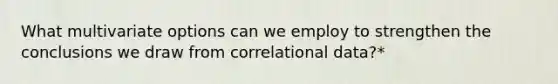 What multivariate options can we employ to strengthen the conclusions we draw from correlational data?*