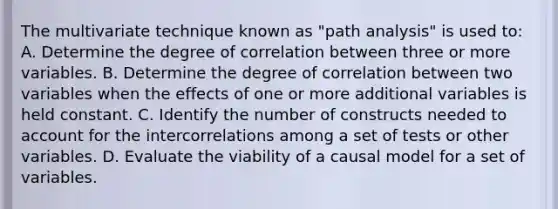 The multivariate technique known as "path analysis" is used to: A. Determine the degree of correlation between three or more variables. B. Determine the degree of correlation between two variables when the effects of one or more additional variables is held constant. C. Identify the number of constructs needed to account for the intercorrelations among a set of tests or other variables. D. Evaluate the viability of a causal model for a set of variables.