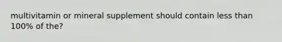 multivitamin or mineral supplement should contain less than 100% of the?