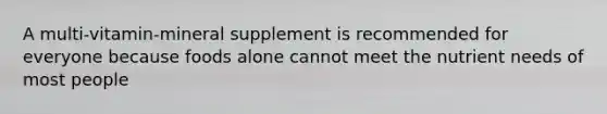 A multi-vitamin-mineral supplement is recommended for everyone because foods alone cannot meet the nutrient needs of most people