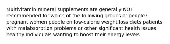 Multivitamin-mineral supplements are generally NOT recommended for which of the following groups of people? pregnant women people on low-calorie weight loss diets patients with malabsorption problems or other significant health issues healthy individuals wanting to boost their energy levels