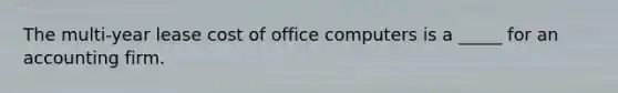 The multi-year lease cost of office computers is a _____ for an accounting firm.