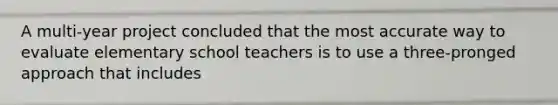 A multi-year project concluded that the most accurate way to evaluate elementary school teachers is to use a three-pronged approach that includes