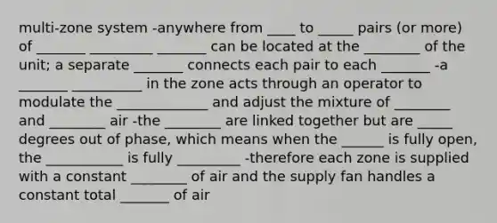 multi-zone system -anywhere from ____ to _____ pairs (or more) of _______ _________ _______ can be located at the ________ of the unit; a separate _______ connects each pair to each _______ -a _______ __________ in the zone acts through an operator to modulate the _____________ and adjust the mixture of ________ and ________ air -the ________ are linked together but are _____ degrees out of phase, which means when the ______ is fully open, the ___________ is fully _________ -therefore each zone is supplied with a constant ________ of air and the supply fan handles a constant total _______ of air