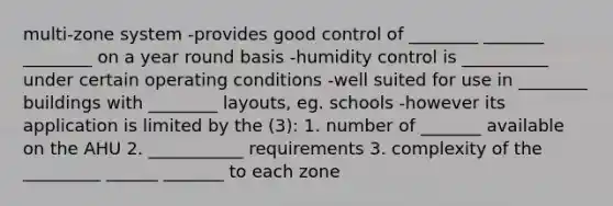 multi-zone system -provides good control of ________ _______ ________ on a year round basis -humidity control is __________ under certain operating conditions -well suited for use in ________ buildings with ________ layouts, eg. schools -however its application is limited by the (3): 1. number of _______ available on the AHU 2. ___________ requirements 3. complexity of the _________ ______ _______ to each zone