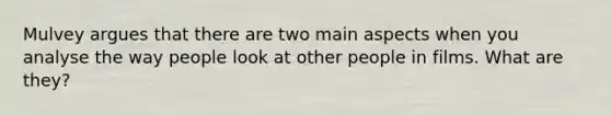 Mulvey argues that there are two main aspects when you analyse the way people look at other people in films. What are they?