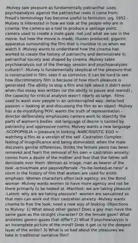 -Mulvey saw pleasure as fundamentally patriarchal -uses psychoanalysis against the patriarchal roots it came from; Freud's terminology has become useful to feminism -pg. 1952 -Mulvey is interested in how we look at the people who are in cinema; the camera as a tool to produce a vantage point; camera used to create a male-gaze -not just what we see in the movie, but how the movie is made; illusion produced; gigantic apparatus surrounding the film that is invisible to us when we watch it -Mulvey wants to understand how the cinema has worked to create the history of patriarchy and demonstrate it; patriarchal society was shaped by cinema -Mulvey takes psychoanalysis out of the therapy session and psychoanalyzes culture!!! -Mulvey is fundamentally skeptical of the pleasure that is constructed in film; sees it as corrosive; it can be hard to see how discriminatory film is because of how much pleasure is generated -The ability to stop a film and talk about it didn't exist when this essay was written (or the ability to pause and rewind) ; the capacity for critical analysis wasn't nearly as large. -films used to wash over people in an uninterrupted way -detached passion = looking at and discussing the film as an object -Mulvey has a de-mystifying POV; wants the truth of representation -director deliberately emphasizes camera work to objectify the parts of women's bodies -old language of desire is tainted by patriarchy and oppressive norms; Mulvey wants a new language -SCOPOPHILIA = pleasure in looking -NARCISSISTIC EGO = watching a film as a version of the self -Castration Complex: feeling of insignificance and being dominated; when the male discovers genital differences, thinks the female penis has been removed and fears the removal of his own = castration anxiety; comes from a desire of the mother and fear that the father will dominate over them -Woman as image, man as bearer of the look -active/male and passive/female -"to-be-looked-at-ness" a norm in the history of film that women are used for erotic emphasis -Women characters often lack agency; ex: the Bond woman -Mulvey wants women to have more agency and not be there primarily to be looked at -Manifest: we are taking pleasure -Latent: why are we taking pleasure? -women are sexualized so that men can work out their castration anxiety -Mulvey wants cinema to free the look; need a new way of looking -Objections to Mulvey: 1) What about other gazes? Does a gay man have the same gaze as the straight character? Or the female gaze? What anxieties govern gazes that differ? 2) What if psychoanalysis is an incomplete picture of the mind? Does it get us to the deepest layer of the writer? 3) What is so bad about the pleasures we take in traditional narrative film?