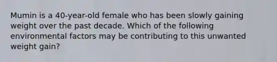 Mumin is a 40-year-old female who has been slowly gaining weight over the past decade. Which of the following environmental factors may be contributing to this unwanted weight gain?