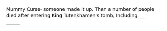 Mummy Curse- someone made it up. Then a number of people died after entering King Tutenkhamen's tomb, Including ___ ______