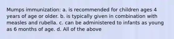 Mumps immunization: a. is recommended for children ages 4 years of age or older. b. is typically given in combination with measles and rubella. c. can be administered to infants as young as 6 months of age. d. All of the above