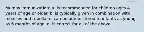 Mumps immunization: a. is recommended for children ages 4 years of age or older. b. is typically given in combination with measles and rubella. c. can be administered to infants as young as 6 months of age. d. is correct for all of the above.