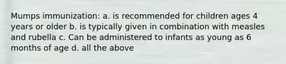 Mumps immunization: a. is recommended for children ages 4 years or older b. is typically given in combination with measles and rubella c. Can be administered to infants as young as 6 months of age d. all the above