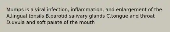 Mumps is a viral infection, inflammation, and enlargement of the A.lingual tonsils B.parotid salivary glands C.tongue and throat D.uvula and soft palate of the mouth