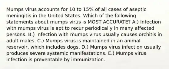 Mumps virus accounts for 10 to 15% of all cases of aseptic meningitis in the United States. Which of the following statements about mumps virus is MOST ACCURATE? A.) Infection with mumps virus is apt to recur periodically in many affected persons. B.) Infection with mumps virus usually causes orchitis in adult males. C.) Mumps virus is maintained in an animal reservoir, which includes dogs. D.) Mumps virus infection usually produces severe systemic manifestations. E.) Mumps virus infection is preventable by immunization.