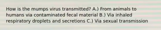 How is the mumps virus transmitted? A.) From animals to humans via contaminated fecal material B.) Via inhaled respiratory droplets and secretions C.) Via sexual transmission