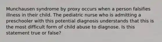 Munchausen syndrome by proxy occurs when a person falsifies illness in their child. The pediatric nurse who is admitting a preschooler with this potential diagnosis understands that this is the most difficult form of child abuse to diagnose. Is this statement true or false?