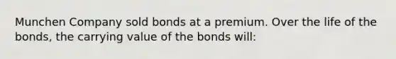 Munchen Company sold bonds at a premium. Over the life of the bonds, the carrying value of the bonds will: