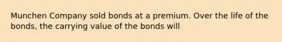 Munchen Company sold bonds at a premium. Over the life of the bonds, the carrying value of the bonds will