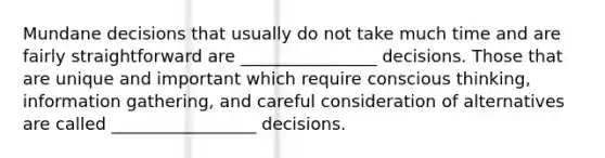 Mundane decisions that usually do not take much time and are fairly straightforward are ________________ decisions. Those that are unique and important which require conscious thinking, information gathering, and careful consideration of alternatives are called _________________ decisions.