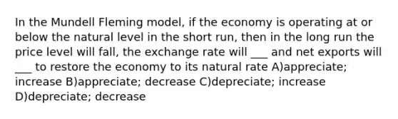 In the Mundell Fleming model, if the economy is operating at or below the natural level in the short run, then in the long run the price level will fall, the exchange rate will ___ and net exports will ___ to restore the economy to its natural rate A)appreciate; increase B)appreciate; decrease C)depreciate; increase D)depreciate; decrease