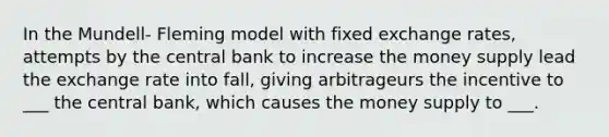 In the Mundell- Fleming model with fixed exchange rates, attempts by the central bank to increase the money supply lead the exchange rate into fall, giving arbitrageurs the incentive to ___ the central bank, which causes the money supply to ___.