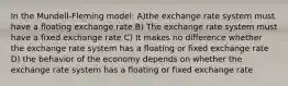 In the Mundell-Fleming model: A)the exchange rate system must have a floating exchange rate B) The exchange rate system must have a fixed exchange rate C) It makes no difference whether the exchange rate system has a floating or fixed exchange rate D) the behavior of the economy depends on whether the exchange rate system has a floating or fixed exchange rate