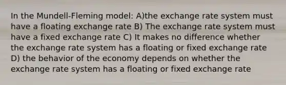 In the Mundell-Fleming model: A)the exchange rate system must have a floating exchange rate B) The exchange rate system must have a fixed exchange rate C) It makes no difference whether the exchange rate system has a floating or fixed exchange rate D) the behavior of the economy depends on whether the exchange rate system has a floating or fixed exchange rate