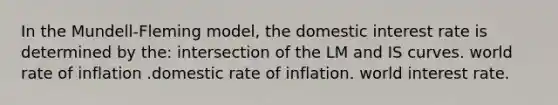 In the Mundell-Fleming model, the domestic interest rate is determined by the: intersection of the LM and IS curves. world rate of inflation .domestic rate of inflation. world interest rate.