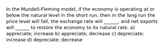 In the Mundell-Fleming model, if the economy is operating at or below the natural level in the short run, then in the long run the price level will fall, the exchange rate will ______, and net exports will ______ to restore the economy to its natural rate. a) appreciate; increase b) appreciate; decrease c) depreciate; increase d) depreciate; decrease