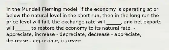 In the Mundell-Fleming model, if the economy is operating at or below the natural level in the short run, then in the long run the price level will fall, the exchange rate will ______, and net exports will ______ to restore the economy to its natural rate. - appreciate; increase - depreciate; decrease - appreciate; decrease - depreciate; increase