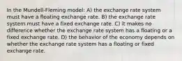 In the Mundell-Fleming model: A) the exchange rate system must have a floating exchange rate. B) the exchange rate system must have a fixed exchange rate. C) it makes no difference whether the exchange rate system has a floating or a fixed exchange rate. D) the behavior of the economy depends on whether the exchange rate system has a floating or fixed exchange rate.