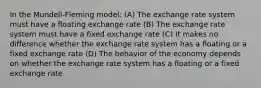 In the Mundell-Fleming model: (A) The exchange rate system must have a floating exchange rate (B) The exchange rate system must have a fixed exchange rate (C) It makes no difference whether the exchange rate system has a floating or a fixed exchange rate (D) The behavior of the economy depends on whether the exchange rate system has a floating or a fixed exchange rate