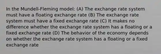 In the Mundell-Fleming model: (A) The exchange rate system must have a floating exchange rate (B) The exchange rate system must have a fixed exchange rate (C) It makes no difference whether the exchange rate system has a floating or a fixed exchange rate (D) The behavior of the economy depends on whether the exchange rate system has a floating or a fixed exchange rate