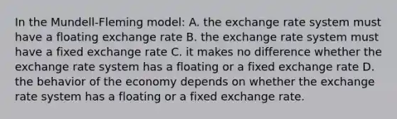 In the Mundell-Fleming model: A. the exchange rate system must have a floating exchange rate B. the exchange rate system must have a fixed exchange rate C. it makes no difference whether the exchange rate system has a floating or a fixed exchange rate D. the behavior of the economy depends on whether the exchange rate system has a floating or a fixed exchange rate.