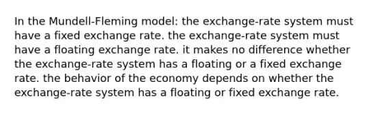 In the Mundell-Fleming model: the exchange-rate system must have a fixed exchange rate. the exchange-rate system must have a floating exchange rate. it makes no difference whether the exchange-rate system has a floating or a fixed exchange rate. the behavior of the economy depends on whether the exchange-rate system has a floating or fixed exchange rate.