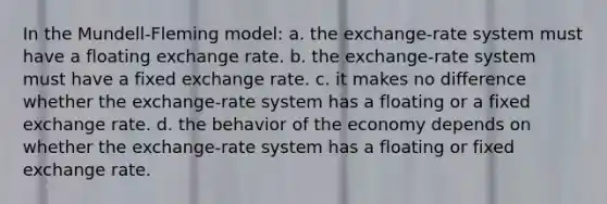 In the Mundell-Fleming model: a. the exchange-rate system must have a floating exchange rate. b. the exchange-rate system must have a fixed exchange rate. c. it makes no difference whether the exchange-rate system has a floating or a fixed exchange rate. d. the behavior of the economy depends on whether the exchange-rate system has a floating or fixed exchange rate.