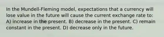 In the Mundell-Fleming model, expectations that a currency will lose value in the future will cause the current exchange rate to: A) increase in the present. B) decrease in the present. C) remain constant in the present. D) decrease only in the future.