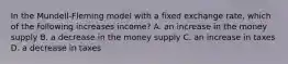 In the Mundell-Fleming model with a fixed exchange rate, which of the following increases income? A. an increase in the money supply B. a decrease in the money supply C. an increase in taxes D. a decrease in taxes