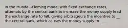 In the Mundell-Fleming model with fixed exchange rates, attempts by the central bank to increase the money supply lead the exchange rate to fall, giving arbitrageurs the incentive to __ the central bank, which causes the money supply to ____